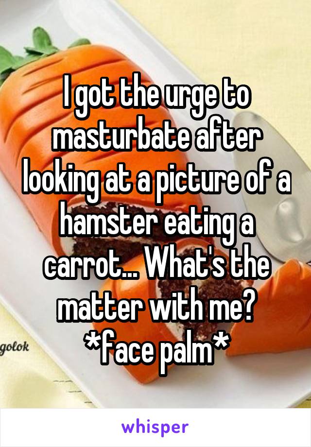 I got the urge to masturbate after looking at a picture of a hamster eating a carrot... What's the matter with me? *face palm*
