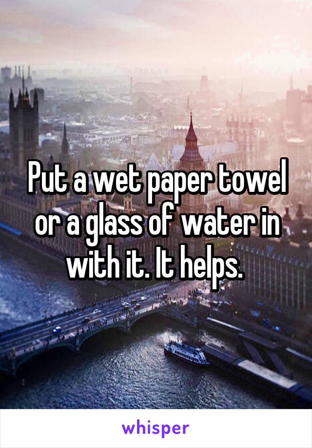 Put a wet paper towel or a glass of water in with it. It helps. 