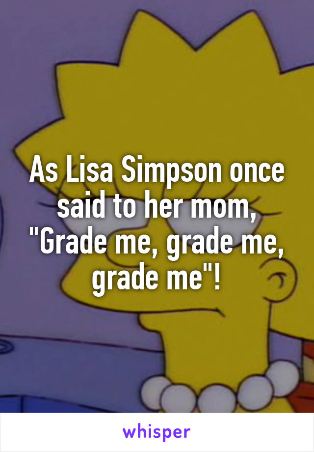 As Lisa Simpson once said to her mom, "Grade me, grade me, grade me"!