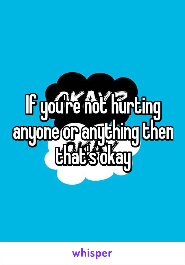 If you're not hurting anyone or anything then that's okay