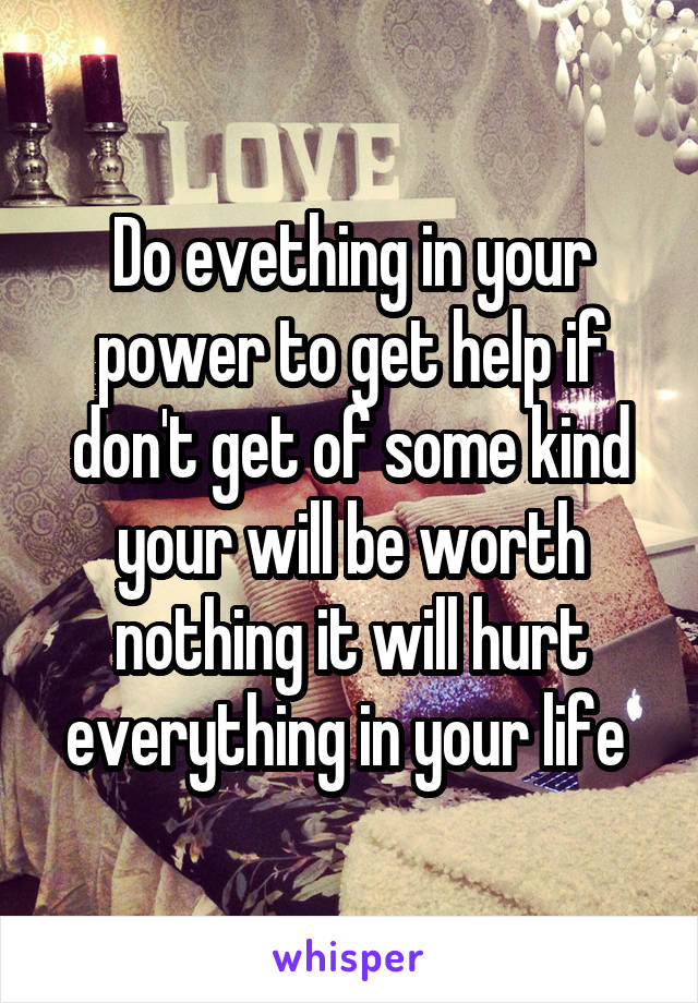 Do evething in your power to get help if don't get of some kind your will be worth nothing it will hurt everything in your life 