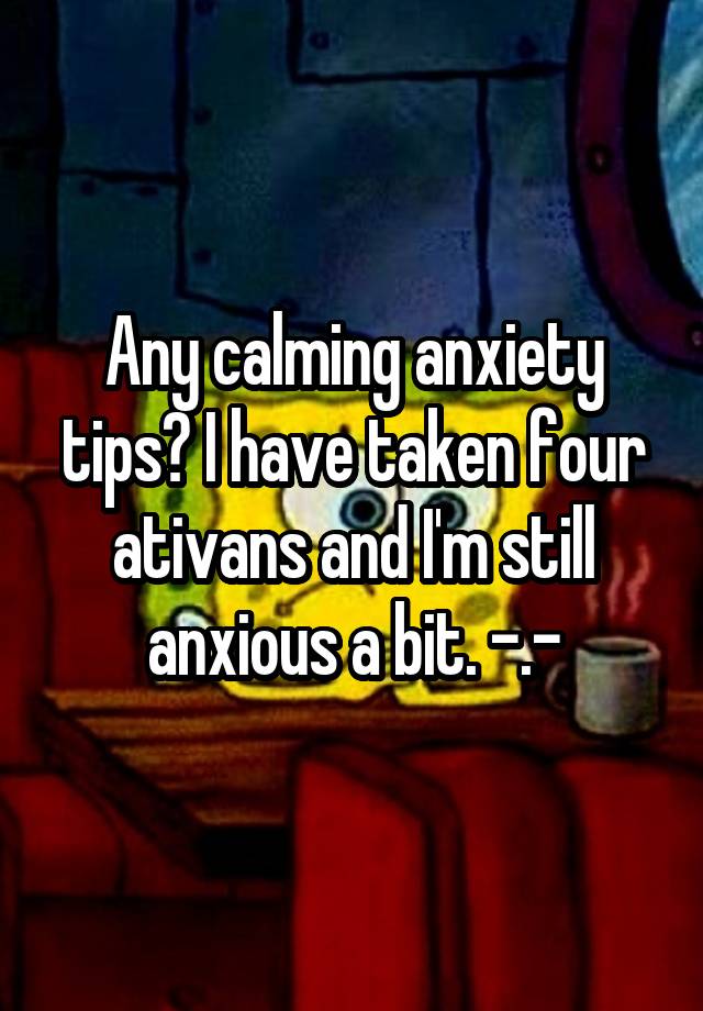 Any calming anxiety tips? I have taken four ativans and I'm still anxious a bit. -.-