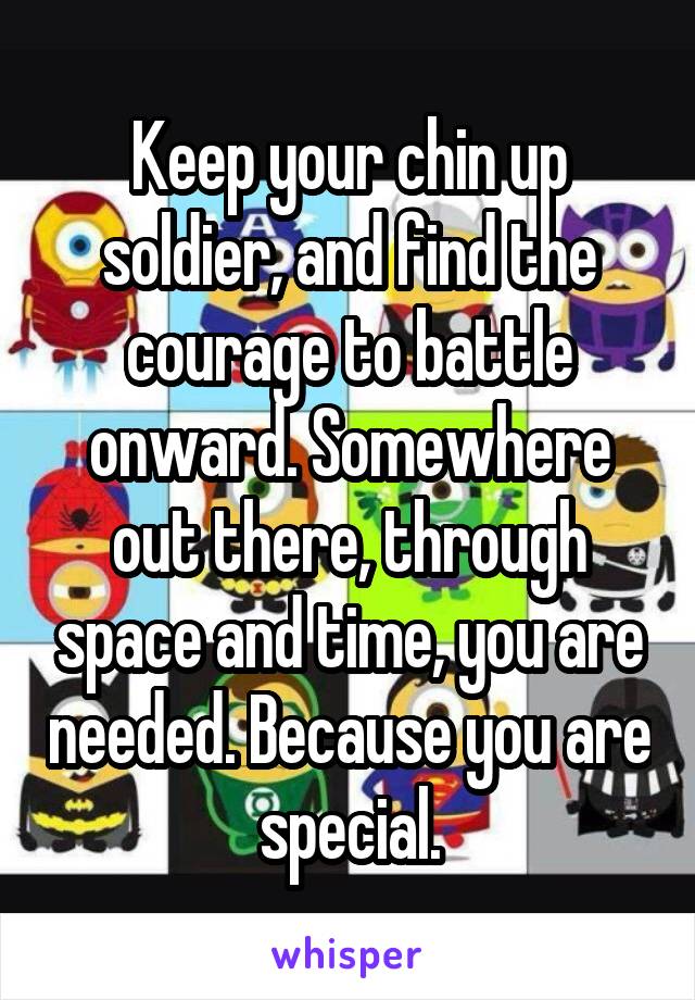 Keep your chin up soldier, and find the courage to battle onward. Somewhere out there, through space and time, you are needed. Because you are special.