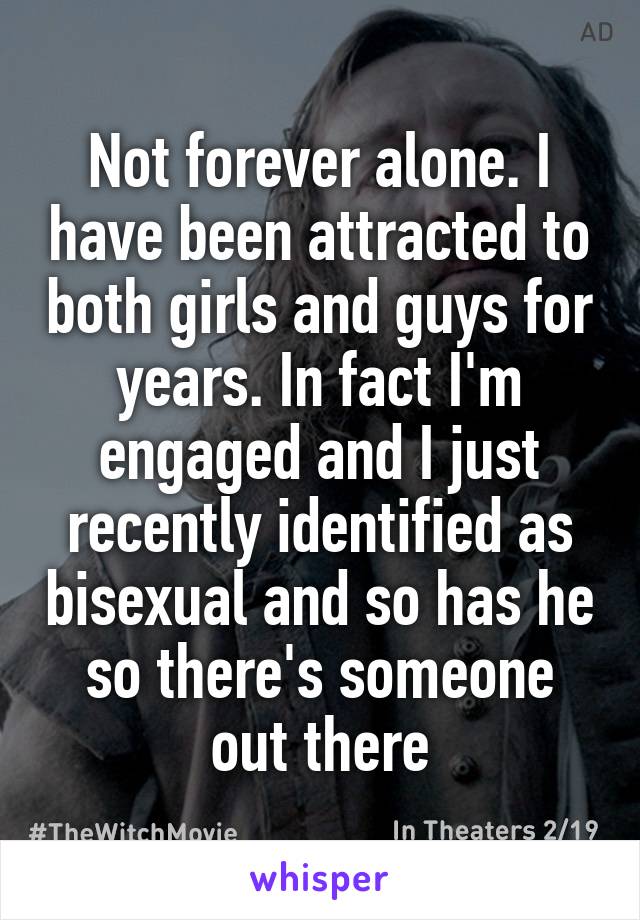 Not forever alone. I have been attracted to both girls and guys for years. In fact I'm engaged and I just recently identified as bisexual and so has he so there's someone out there
