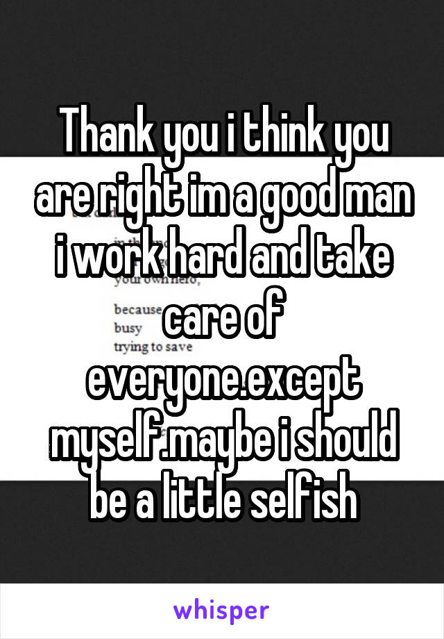 Thank you i think you are right im a good man i work hard and take care of everyone.except myself.maybe i should be a little selfish