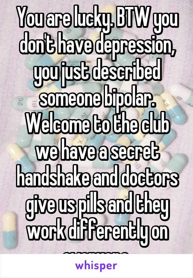 You are lucky. BTW you don't have depression, you just described someone bipolar. Welcome to the club we have a secret handshake and doctors give us pills and they work differently on everyone.