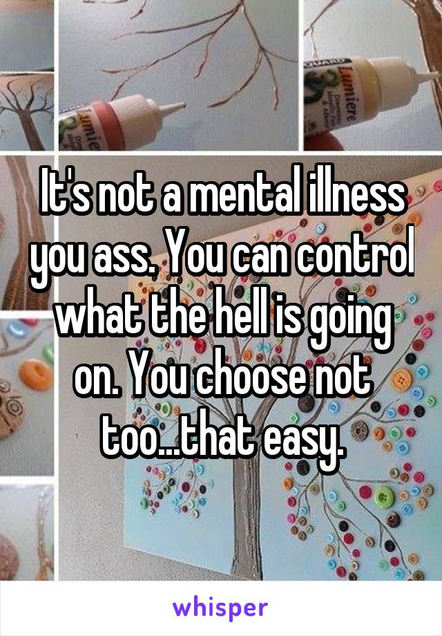 It's not a mental illness you ass. You can control what the hell is going on. You choose not too...that easy.