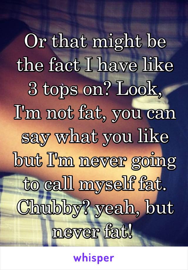 Or that might be the fact I have like 3 tops on? Look, I'm not fat, you can say what you like but I'm never going to call myself fat. Chubby? yeah, but never fat! 