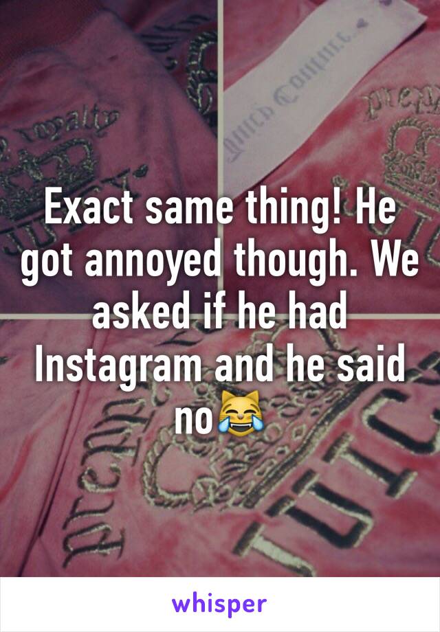 Exact same thing! He got annoyed though. We asked if he had Instagram and he said no😹