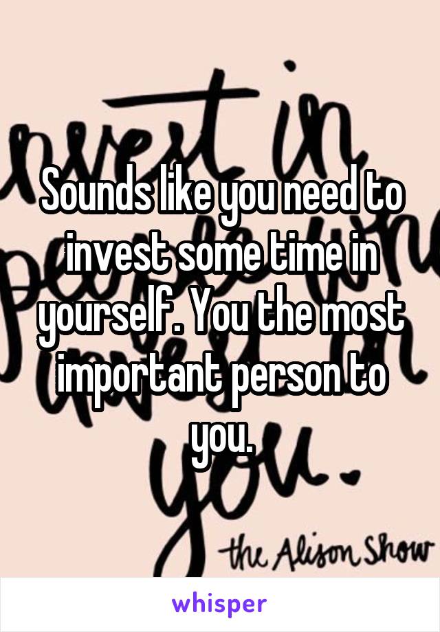 Sounds like you need to invest some time in yourself. You the most important person to you.
