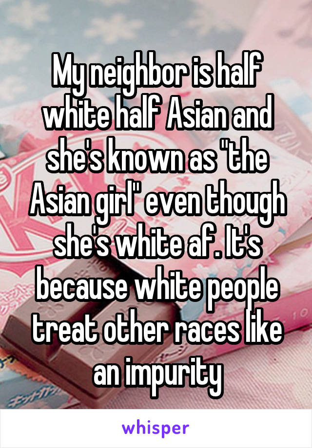 My neighbor is half white half Asian and she's known as "the Asian girl" even though she's white af. It's because white people treat other races like an impurity