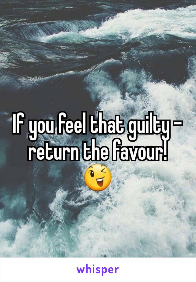 If you feel that guilty -return the favour! 😉
