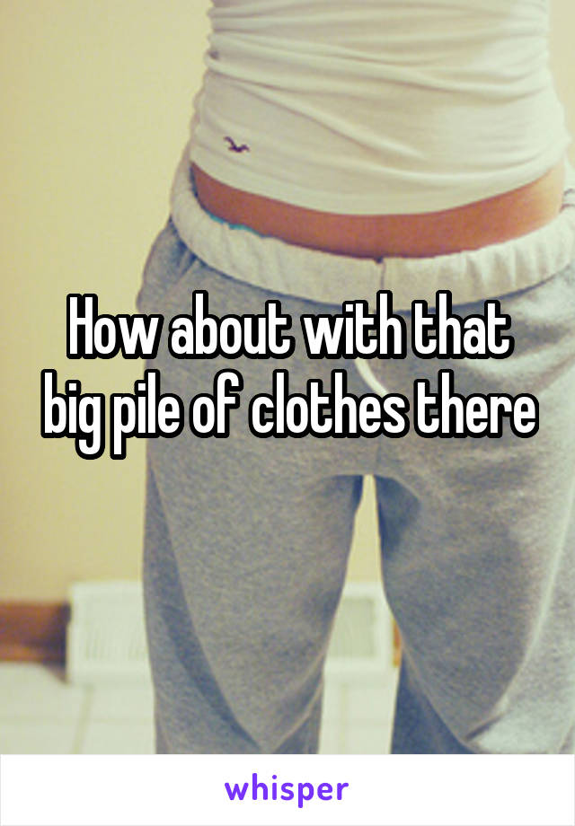 How about with that big pile of clothes there 