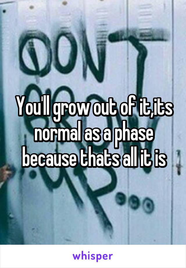 You'll grow out of it,its normal as a phase because thats all it is