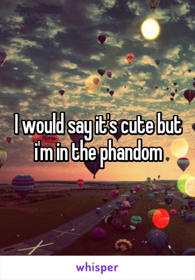 I would say it's cute but i'm in the phandom