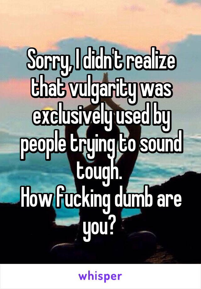 Sorry, I didn't realize that vulgarity was exclusively used by people trying to sound tough. 
How fucking dumb are you? 