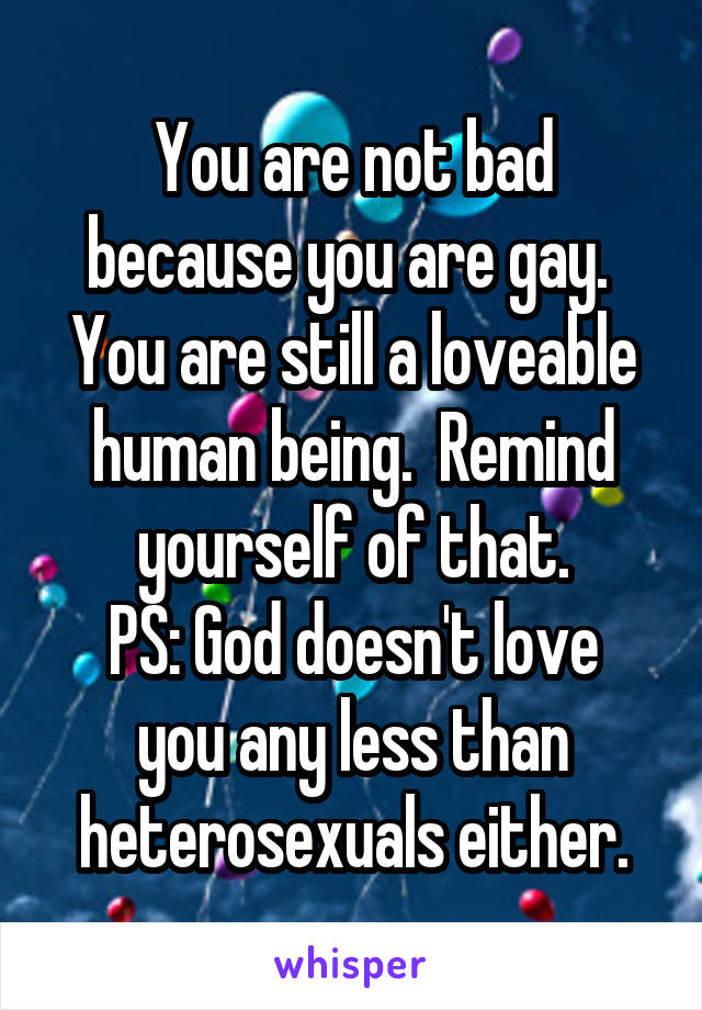 You are not bad because you are gay.  You are still a loveable human being.  Remind yourself of that.
PS: God doesn't love you any less than heterosexuals either.
