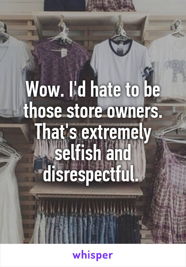 Wow. I'd hate to be those store owners. That's extremely selfish and disrespectful. 