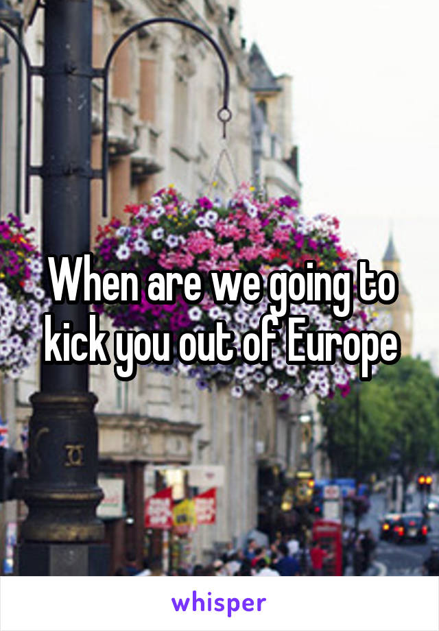 When are we going to kick you out of Europe