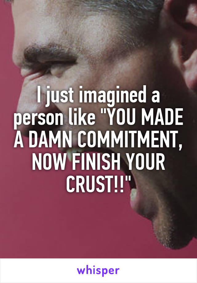 I just imagined a person like "YOU MADE A DAMN COMMITMENT, NOW FINISH YOUR CRUST!!"