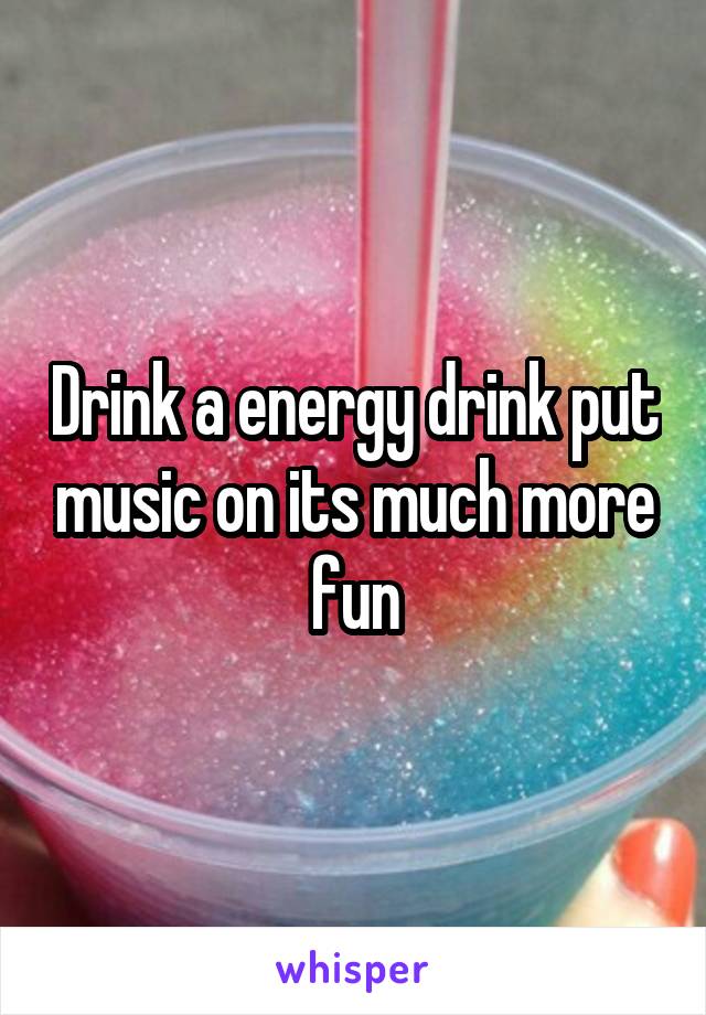 Drink a energy drink put music on its much more fun
