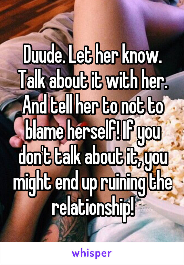 Duude. Let her know. Talk about it with her. And tell her to not to blame herself! If you don't talk about it, you might end up ruining the relationship!
