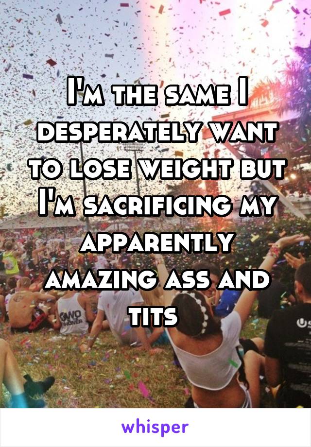 I'm the same I desperately want to lose weight but I'm sacrificing my apparently amazing ass and tits 
