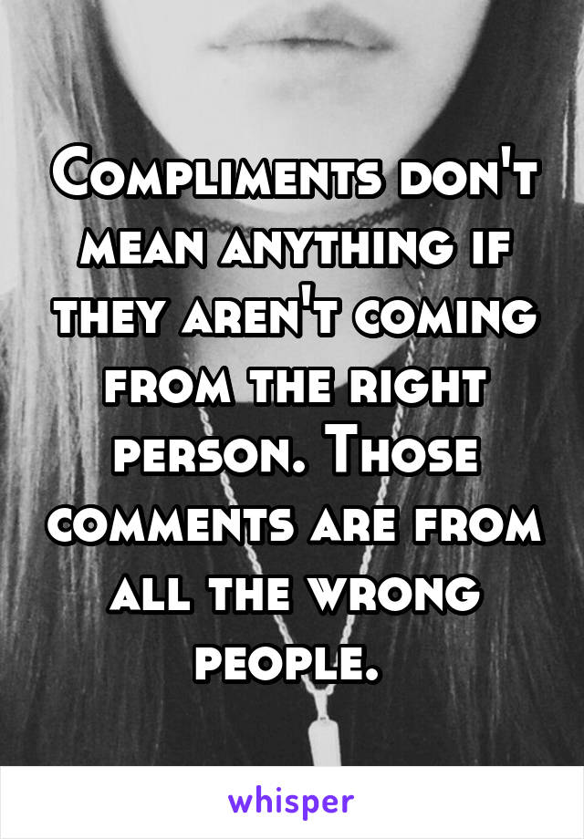 Compliments don't mean anything if they aren't coming from the right person. Those comments are from all the wrong people. 
