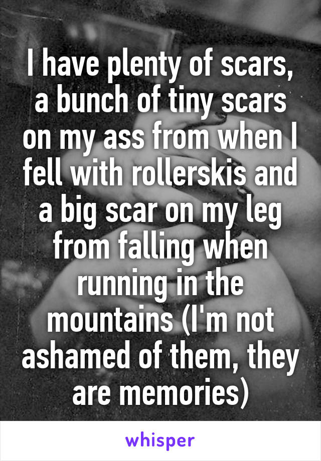 I have plenty of scars, a bunch of tiny scars on my ass from when I fell with rollerskis and a big scar on my leg from falling when running in the mountains (I'm not ashamed of them, they are memories)