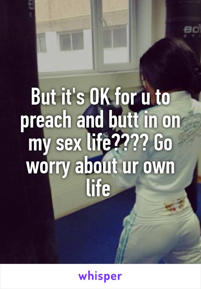 But it's OK for u to preach and butt in on my sex life???? Go worry about ur own life 