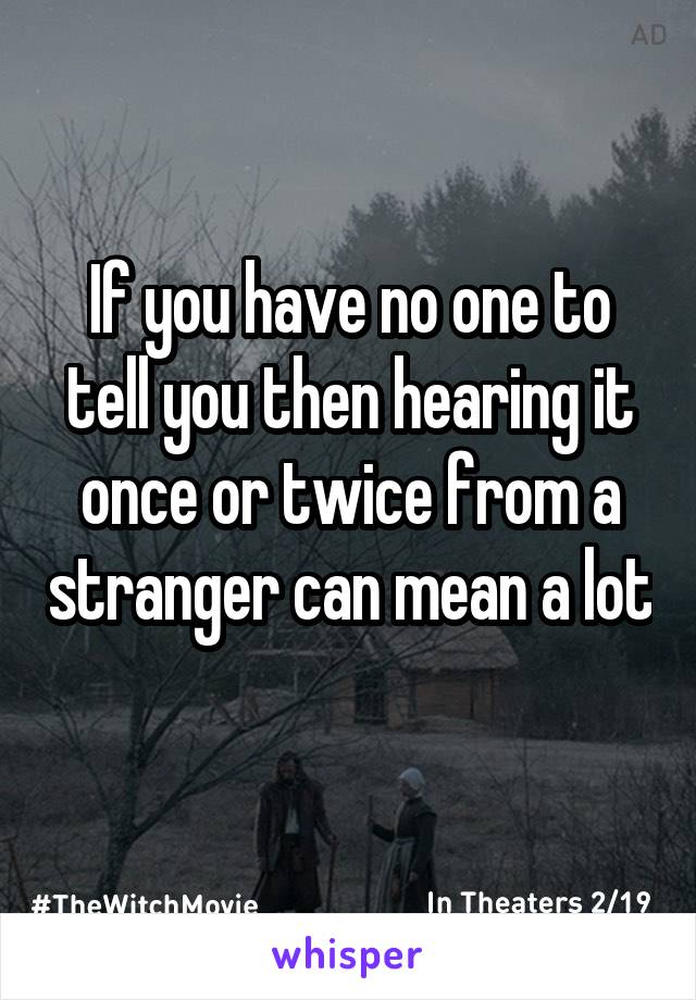 If you have no one to tell you then hearing it once or twice from a stranger can mean a lot 