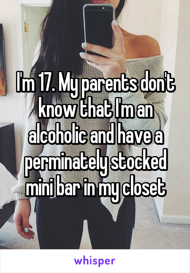 I'm 17. My parents don't know that I'm an alcoholic and have a perminately stocked mini bar in my closet