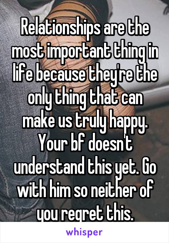Relationships are the most important thing in life because they're the only thing that can make us truly happy. Your bf doesn't understand this yet. Go with him so neither of you regret this.