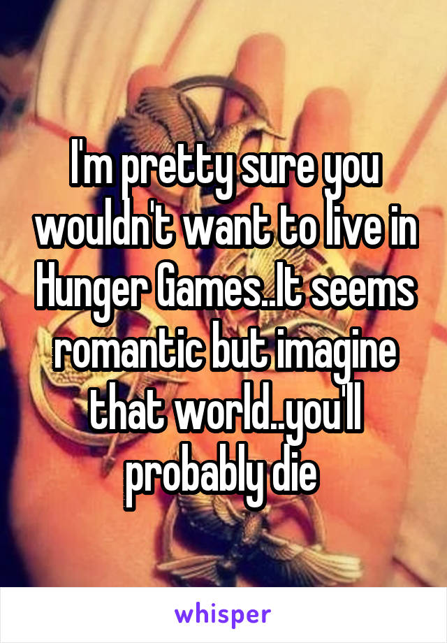 I'm pretty sure you wouldn't want to live in Hunger Games..It seems romantic but imagine that world..you'll probably die 