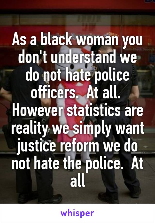 As a black woman you don't understand we do not hate police officers.  At all.  However statistics are reality we simply want justice reform we do not hate the police.  At all