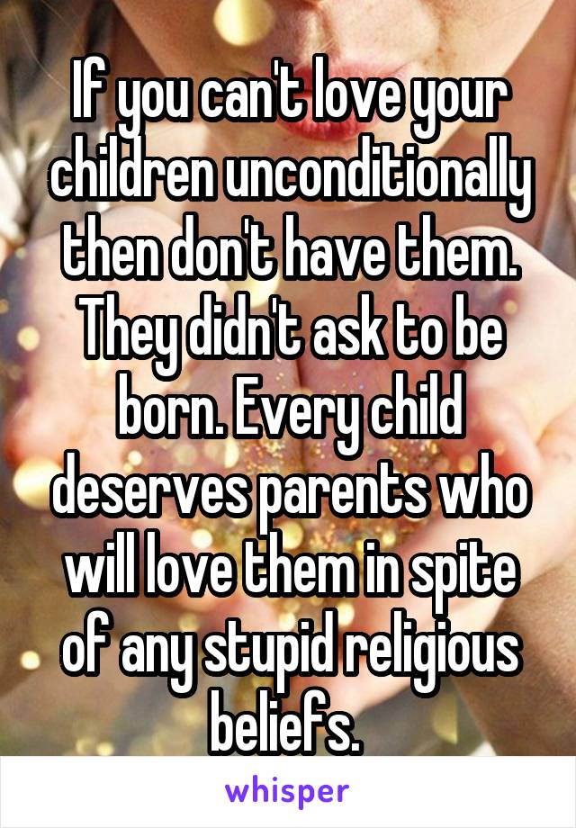 If you can't love your children unconditionally then don't have them. They didn't ask to be born. Every child deserves parents who will love them in spite of any stupid religious beliefs. 