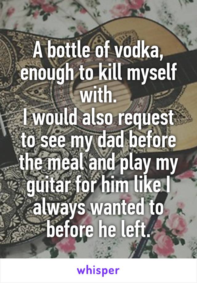 A bottle of vodka, enough to kill myself with.
I would also request to see my dad before the meal and play my guitar for him like I always wanted to before he left.