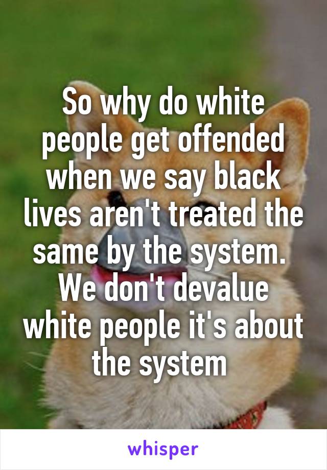 So why do white people get offended when we say black lives aren't treated the same by the system.  We don't devalue white people it's about the system 