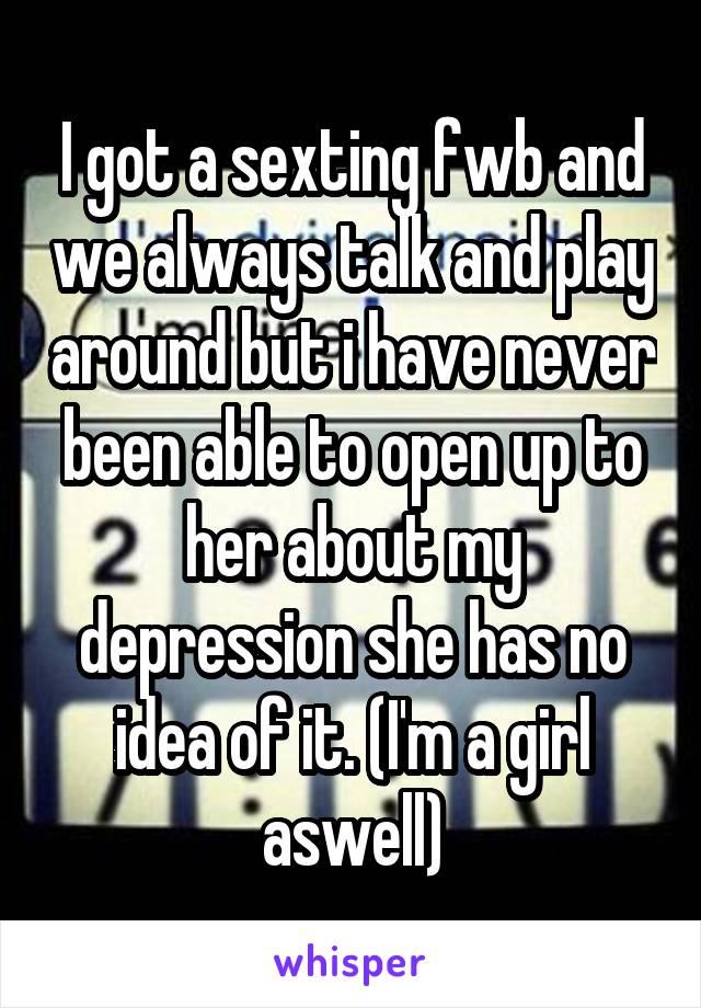 I got a sexting fwb and we always talk and play around but i have never been able to open up to her about my depression she has no idea of it. (I'm a girl aswell)
