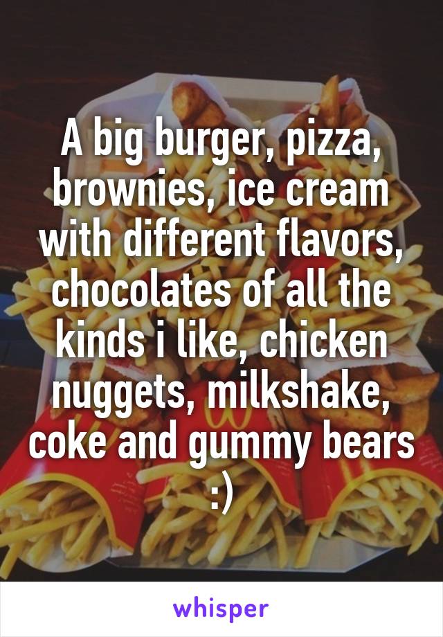 A big burger, pizza, brownies, ice cream with different flavors, chocolates of all the kinds i like, chicken nuggets, milkshake, coke and gummy bears :)