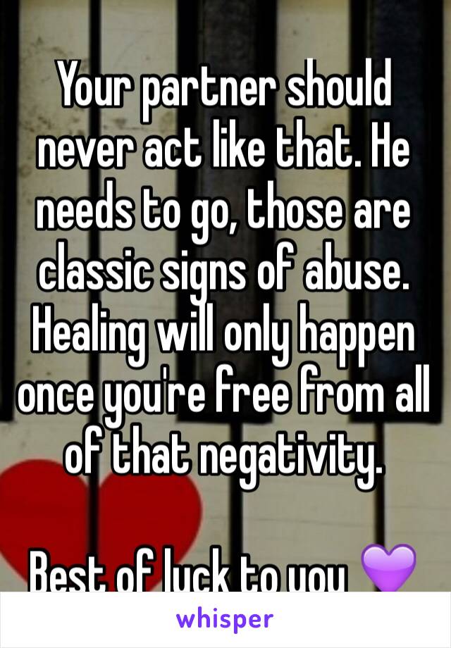Your partner should never act like that. He needs to go, those are classic signs of abuse. Healing will only happen once you're free from all of that negativity. 

Best of luck to you 💜💜
