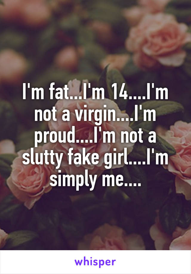 I'm fat...I'm 14....I'm not a virgin....I'm proud....I'm not a slutty fake girl....I'm simply me....