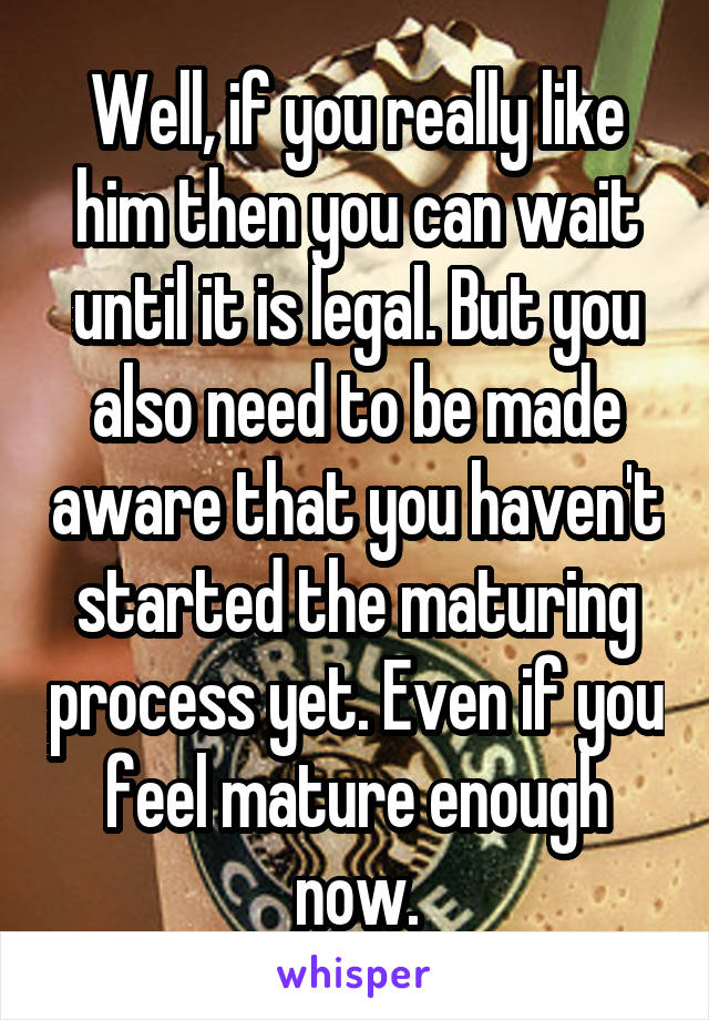 Well, if you really like him then you can wait until it is legal. But you also need to be made aware that you haven't started the maturing process yet. Even if you feel mature enough now.