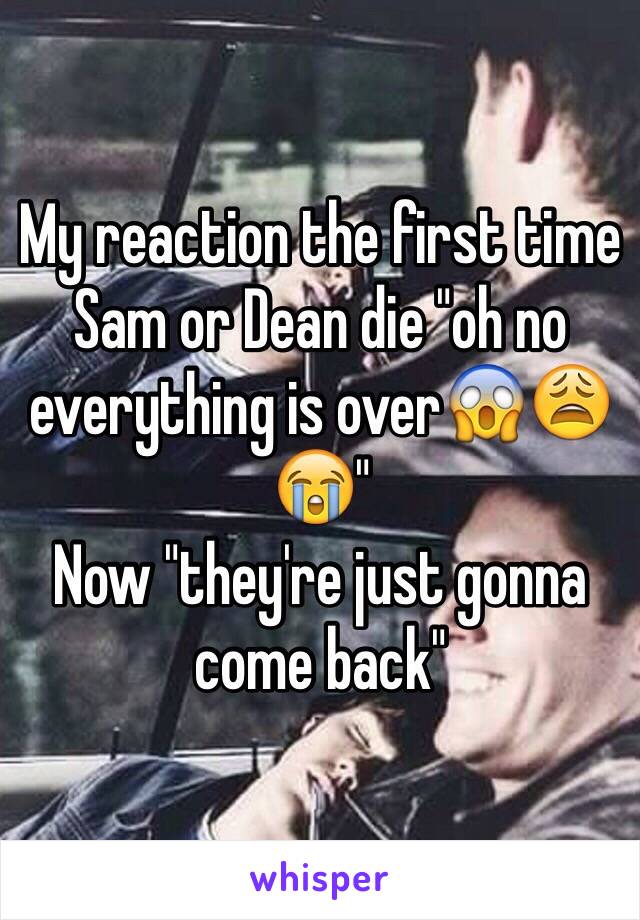 My reaction the first time Sam or Dean die "oh no everything is over😱😩😭"
Now "they're just gonna come back"