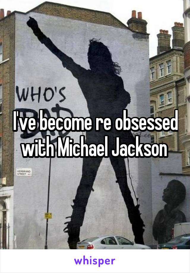 I've become re obsessed with Michael Jackson 