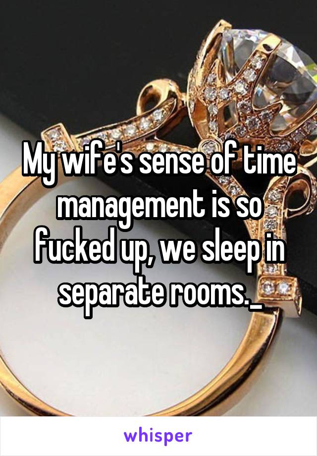 My wife's sense of time management is so fucked up, we sleep in separate rooms._