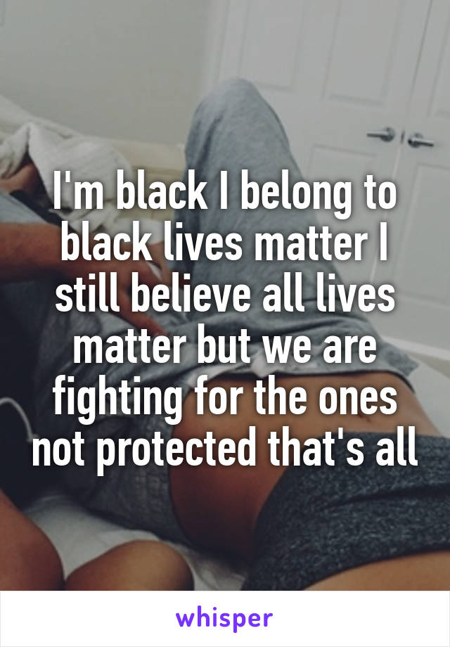 I'm black I belong to black lives matter I still believe all lives matter but we are fighting for the ones not protected that's all