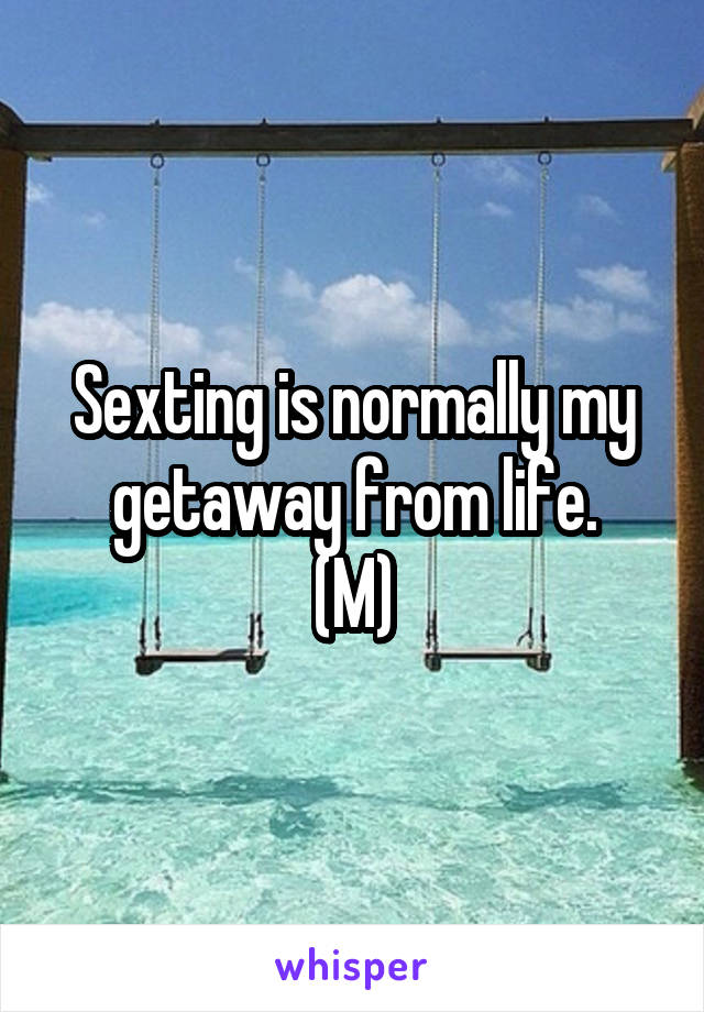 Sexting is normally my getaway from life.
(M)