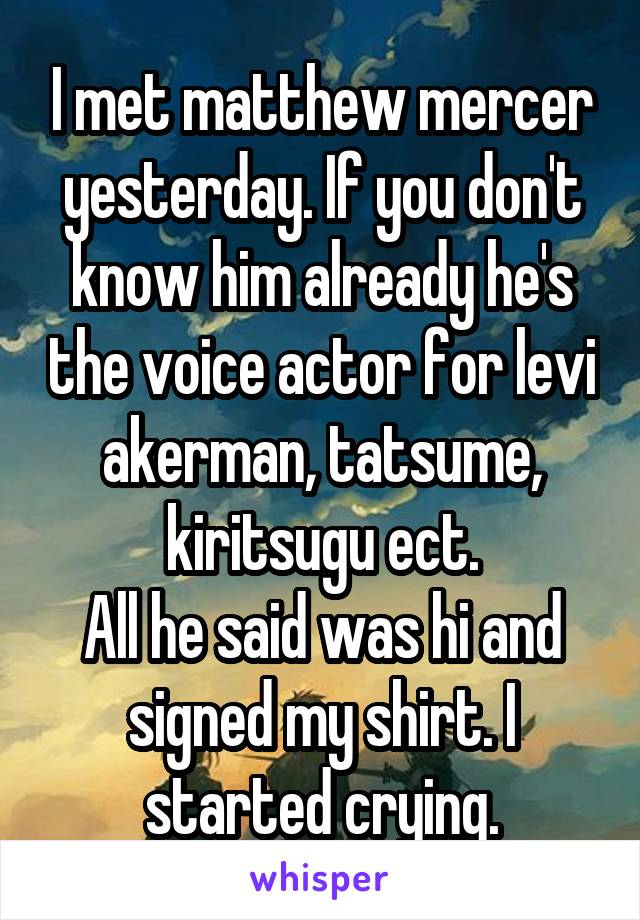 I met matthew mercer yesterday. If you don't know him already he's the voice actor for levi akerman, tatsume, kiritsugu ect.
All he said was hi and signed my shirt. I started crying.