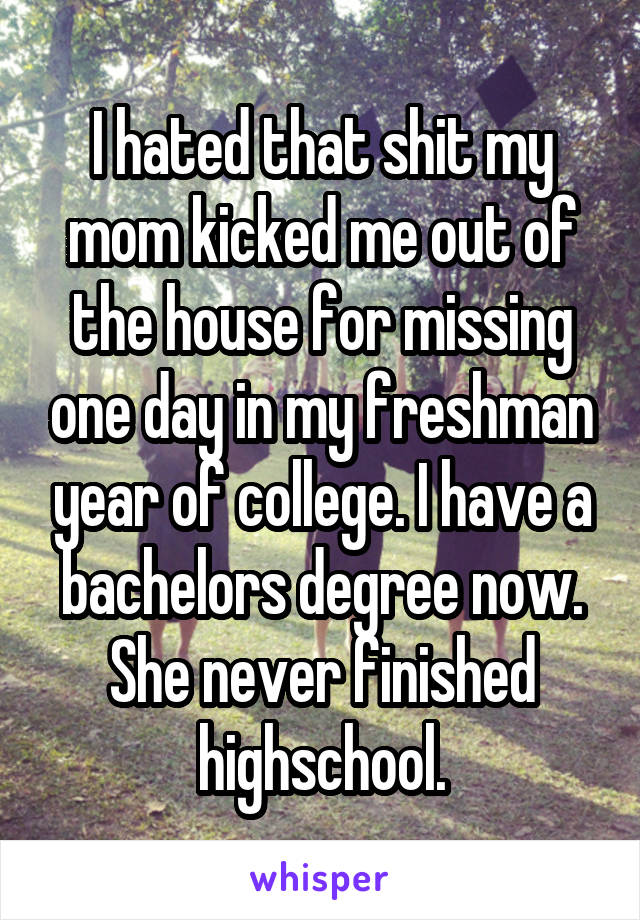 I hated that shit my mom kicked me out of the house for missing one day in my freshman year of college. I have a bachelors degree now. She never finished highschool.